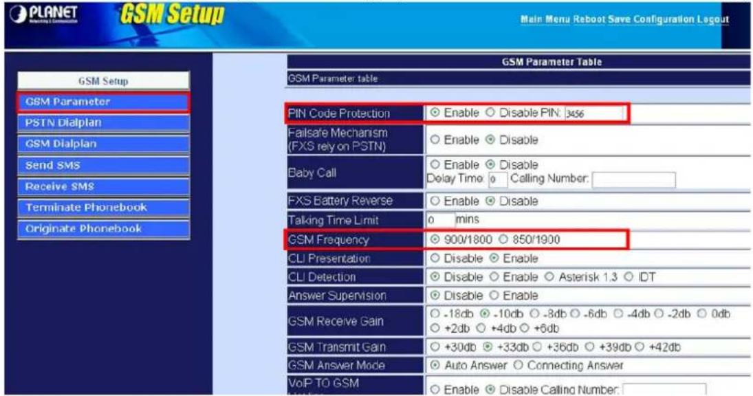 GSM Setup Main Menu Reboot Save Configuration Logout GSM Parameter Table GSM Parameter table PIN Code Protection Enable Disable PIN: 356 Failsafe Mechanism (FXS rely on PSTN) Enable Disable Baby Call Enable Disable Delay Time: 0 Ceiling Number: FXS Battery Reverse Enable Disable Talking Time Limit 0 mins GSM Frequency 900/1800 850/1900 CLI Presentation Disable Enable CLI Detection Disable Enable Asterisk 1.3 IDT Answer Supervision Disable Enable GSM Receive Gain -18db -10db -8db -6db -4db -2db 0db +2db +4db +6db GSM Transmit Gain +30db +33db +36db +39db +42db GSM Answer Mode Auto Answer Connecting Answer VoIP TO GSM Enable Disable Calling Number: