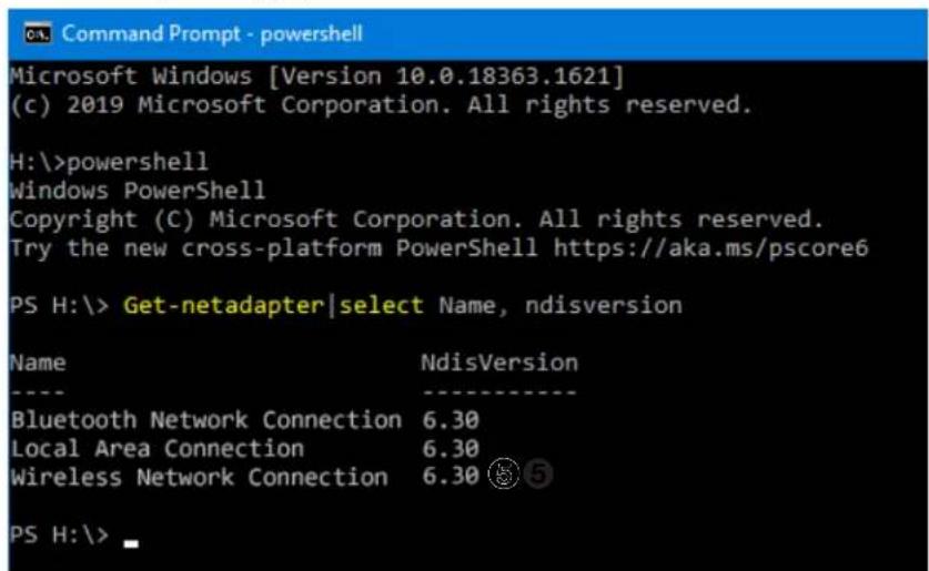 Command Prompt - powershell Microsoft Windows [Version 10.0.18363.1621] (c) 2019 Microsoft Corporation. All rights reserved. H:\>powershell Windows PowerShell Copyright (C) Microsoft Corporation. All rights reserved. Try the new cross-platform PowerShell https://aka.ms/pscore6 PS H:\> Get-netadapter|select Name, ndisversion Name NdisVersion ---- Bluetooth Network Connection 6.30 Local Area Connection 6.30 Wireless Network Connection 6.30 ⑤ PS H:\>