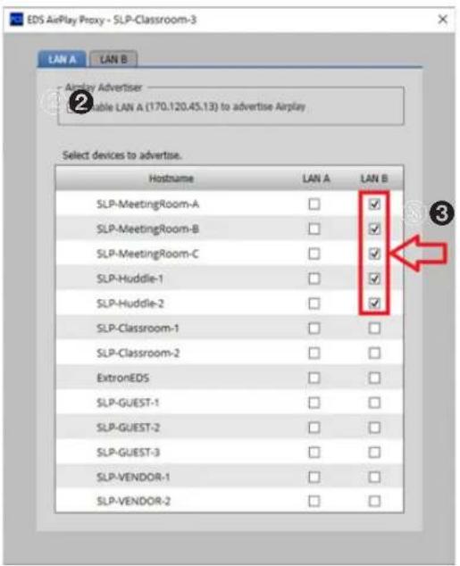 EDS AirPlay Proxy - SLP-Classroom-3 LAN A LAN B Airplay Advertiser Enable LAN A (170.120.45.13) to advertise Airplay Select devices to advertise. Hostname LAN A LAN B SLP-MeetingRoom-A ✓ SLP-MeetingRoom-B ✓ SLP-MeetingRoom-C ✓ SLP-Huddle-1 ✓ SLP-Huddle-2 ✓ SLP-Classroom-1 ✓ SLP-Classroom-2 ✓ ExtronEDS ✓ SLP-GUEST-1 ✓ SLP-GUEST-2 ✓ SLP-GUEST-3 ✓ SLP-VENDOR-1 ✓ SLP-VENDOR-2 ✓