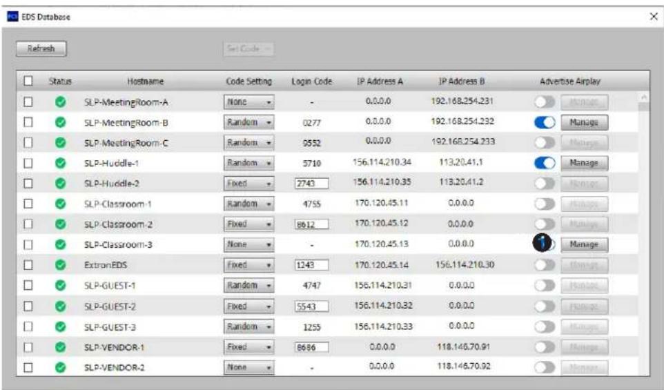 EDS Database Refresh Status Hostname Code Setting Login Code IP Address A IP Address B Advertise Airplay ✓ SLP-MeetingRoom-A None - 0.0.0.0 192.168.254.231 ✓ SLP-MeetingRoom-B(Random 0277 0.0.0.0 192.168.254.232 ✓ SLP-MeetingRoom-C(Random 0552 0.0.0.0 192.168.254.233 ✓ SLP-Huddle-1(Random 5710 156.114.210.34 113.20.41.1 ✓ SLP-Huddle-2.Fixed 2743 156.114.210.35 113.20.41.2 ✓ SLP-Classroom-1(Random 4755 170.120.45.11 0.0.0.0 ✓ SLP-Classroom-2.Fixed 8612 170.120.45.12 0.0.0.0 ✓ SLP-Classroom-3 None - 170.120.45.13 0.0.0.0 ✓ ExtranEDS.Fixed 1243 170.120.45.14 156.114.210.30 ✓ SLP-GUEST-1(Random 4747 156.114.210.31 0.0.0.0 ✓ SLP-GUEST-2.Fixed 5543 156.114.210.32 0.0.0.0 ✓ SLP-GUEST-3(Random 1255 156.114.210.33 0.0.0.0 ✓ SLP-VENDOR-1.Fixed 8686 0.0.0.0 118.146.70.91 ✓ SLP-VENDOR-2 None - 0.0.0.0 118.146.70.92