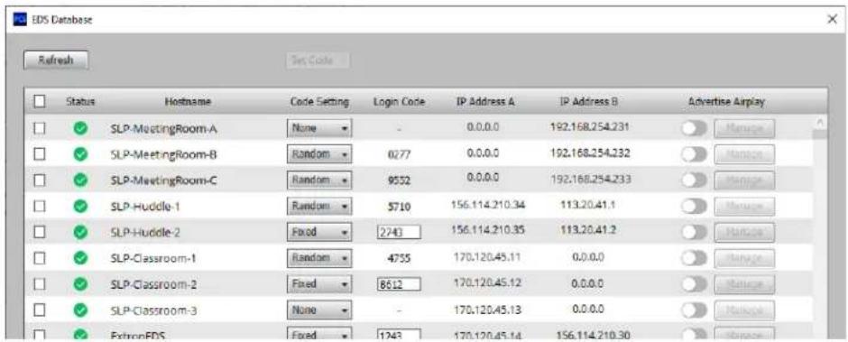 EDS Database Refresh Set Code Status Hostname Code Setting Login Code IP Address A IP Address B Advertise Airplay ✓ SLP-MeetingRoom-A None - 0.0.0.0 192.168.254.231 ✓ SLP-MeetingRoom-B(Random 0777 0.0.0.0 192.168.254.232 ✓ SLP-MeetingRoom-C(Random 9552 0.0.0.0 192.168.254.233 ✓ SLP-Huddle-1(Random 5710 156.114.210.34 113.20.41.1 ✓ SLP-Huddle-2Fixed 2743 156.114.210.35 113.20.41.2 ✓ SLP-Classroom-1(Random 4755 170.120.45.11 0.0.0.0 ✓ SLP-Classroom-2Fixed 8612 170.120.45.12 0.0.0.0 ✓ SLP-Classroom-3 None - 170.120.45.13 0.0.0.0 ✓ ExtroneFDS Fixed 1743 170.120.45.14 156.114.210.30