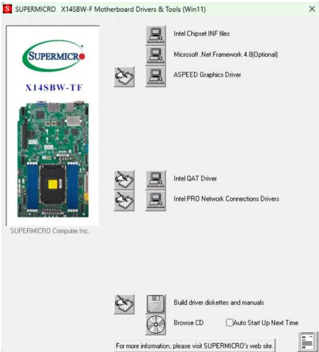 SUPERMICRO X14SBW-F Motherboard Drivers & Tools (Win11) SUPERMICRO X14SBW-TF Intel Chipset INF files Microsoft .Net Framework 4.8(Optional) ASPEED Graphics Driver Intel QAT Driver Intel PRO Network Connections Drivers Build driver diskettes and manuals Browse CD Auto Start Up Next Time For more information, please visit SUPERMICRO's web site.
