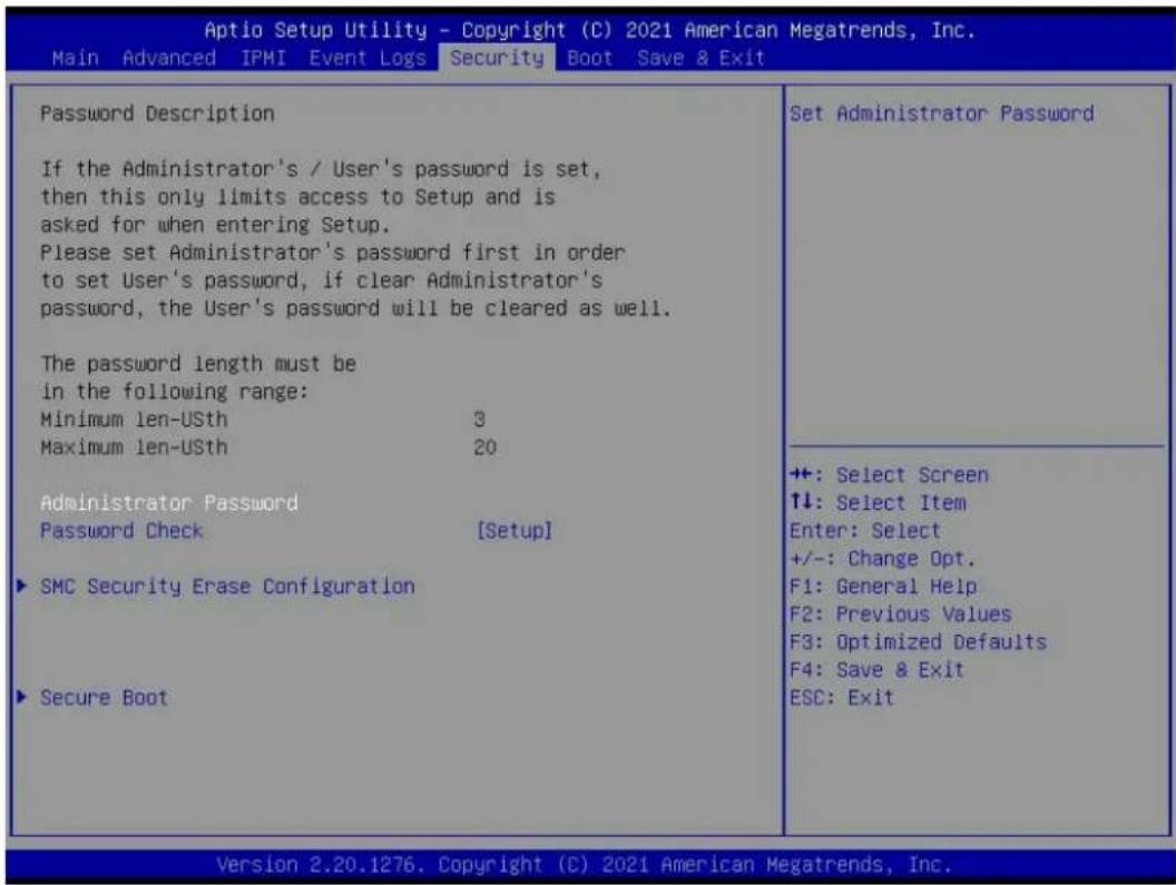 Aptio Setup Utility - Copyright (C) 2021 American Megatrends, Inc. Main Advanced IPMI Event Logs Security Boot Save & Exit Password Description If the Administrator's / User's password is set, then this only limits access to Setup and is asked for when entering Setup. Please set Administrator's password first in order to set User's password, if clear Administrator's password, the User's password will be cleared as well. The password length must be in the following range: Minimum len-USth 3 Maximum len-USth 20 Administrator Password Password Check [Setup] ► SMC Security Erase Configuration ► Secure Boot Set Administrator Password +: Select Screen T↓: Select Item Enter: Select +/-: Change Opt. F1: General Help F2: Previous Values F3: Optimized Defaults F4: Save & Exit ESC: Exit Version 2.20.1276. Copyright (C) 2021 American Megatrends, Inc.