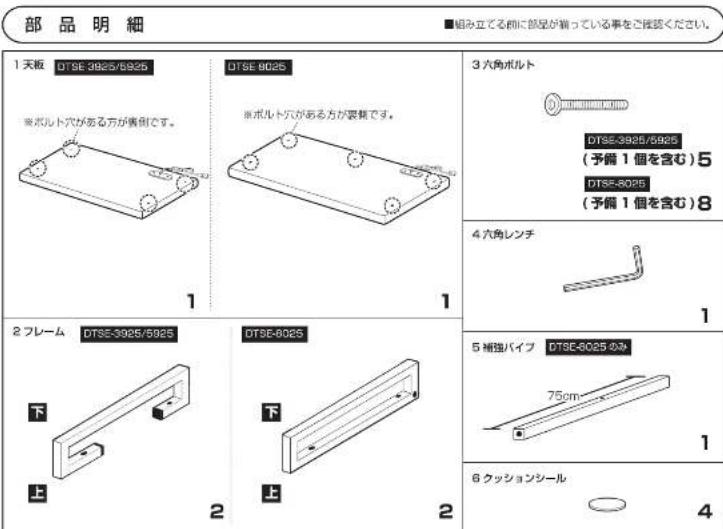部品明細 ■組み立てる前に部品が猫っている事をご覧ください。 1 天板 DTSE-3925/5925 ※ボルト穴がある方が貴側です。 DTSE-8025 ※ボルト穴がある方が貴集です。 3 六角ボルト DTSE-3925/5925 (予備 1 個を含む)5 DTSE-8025 (予備 1 個を含む)8 4 六角レンチ DTSE-3925/5925 下 DTSE-8025 下 6 極独パイプ DTSE-8025 4m 75cm 1 上 上 2 2 6 クッションシール 4
