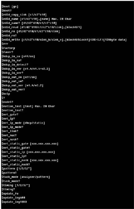 $boot [go] $boot7 $edid_copy_sink [c1/c2"c10] $edid_name [c1/c2"c10],[name] Max. 20 Char $edid_name? [d1/d2"d10/c1/c2"c10] $edid_read [d1/d2"d10/c1/c2"c10/sink],[block0/1] $edid_rx [d1/d2"d10/c1/c2"c10/sink] $edid_write [c1/c2"c10/sink_h/sink_v],[block0/block1][128Byte data] $err $factory $fuser7? $hdcp_in_sw [off/on] $hdcp_in_sur7? $hdcp_in_detect7? $hdcp_in_ver [v1.4/v1.4*v2.2] $hdcp_in_ver7? $hdcp_out_sw [off/on] $hdcp_out_sw7? $hdcp_out_ver [v1.4/v2.2] $hdcp_out_ver7? $help $Y $mode1? $motion_text [text] Max. 20 Char $motion_text7? $met_gate7? $met_ip7? $met_ip_mode [dhcp/static] $met_ip_mode7? $met_link7? $met_nac7? $met_mask7? $met_static_gate [xxx.xxx.xxx.xxx] $met_static_gate7? $met_static_ip [xxx.xxx.xxx.xxx] $met_static_ip7? $met_static_mask [xxx.xxx.xxx.xxx] $met_static_mask7? $pattern [1/2/3/~/] $pattern7? $task_mode [analyser/pattern] $task_mode7? $timing [1/2/3/~/] $timing7? $update_fw $update_ing480 $update_ing1880