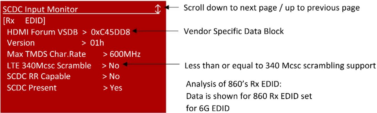 SCDC Input Monitor [Rx EDID] HDMI Forum VSDB > 0xC45DD8 Version > 01h Max TMDS Char.Rate > 600MHz LTE 340Mcsc Scramble > No SCDC RR Capable > No SCDC Present > Yes Scroll down to next page / up to previous page Vendor Specific Data Block Less than or equal to 340 Mcsc scrambling support Analysis of 860's Rx EDID: Data is shown for 860 Rx EDID set for 6G EDID