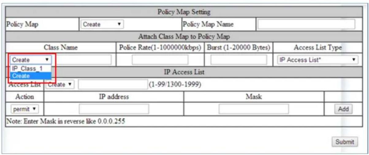 Policy Map Setting Policy Map Create Policy Map Name Attach Class Map to Policy Map Class Name Police Rate(1-1000000kbps) Burst (1-20000 Bytes) Access List Type Create IP_Class_1 Create IP Access List Access List Create (1-99/1300-1999) Action IP address Mask permit Note: Enter Mask in reverse like 0.0.0.255 Submit