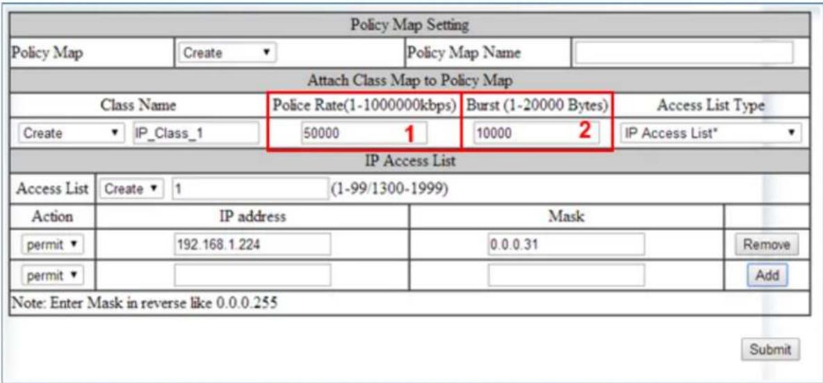 Policy Map Setting Policy Map Create Policy Map Name Attach Class Map to Policy Map Class Name Police Rate(1-1000000kbps) Burst (1-20000 Bytes) Access List Type Create IP_Class_1 50000 1 10000 2 IP Access List* IP Access List Access List Create 1 (1-99/1300-1999) Action IP address Mask permit 192.168.1.224 0.0.0.31 Remove permit Note: Enter Mask in reverse like 0.0.0.255 Submit