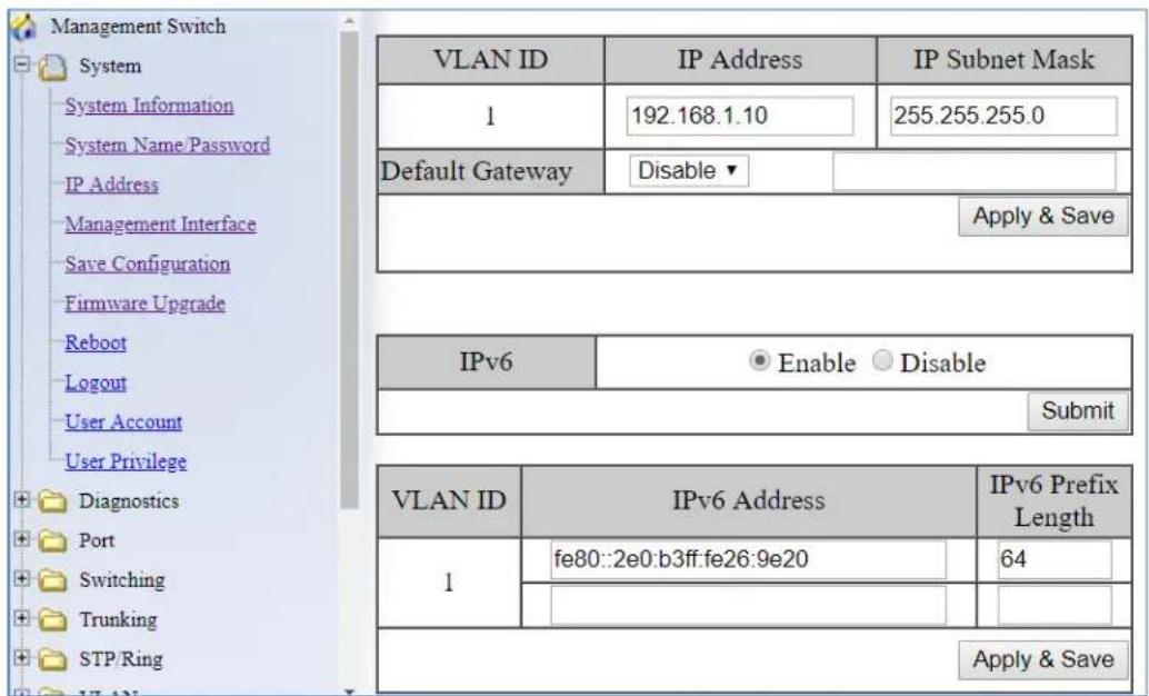 Management Switch System System Information System Name/Password IP Address Management Interface Save Configuration Firmware Upgrade Reboot Logout User Account User Privilege Diagnostics Port Switching Trunking STP/Ring VLAN ID IP Address IP Subnet Mask 1 192.168.1.10 255.255.255.0 Default Gateway Disable ▼ Apply & Save IPv6 ● Enable ○ Disable Submit VLAN ID IPv6 Address IPv6 Prefix Length 1 fe80::2e0:b3ff:fe26:9e20 64 Apply & Save