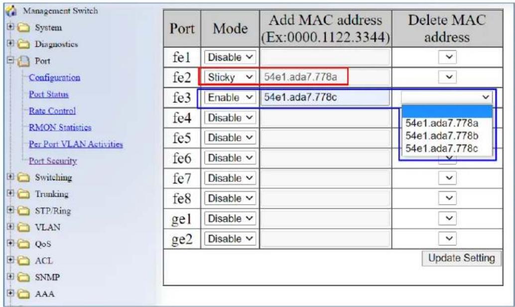 Management Switch System Diagnostics Port Configuration Port Status Rate Control RMON Statistics Per Port VLAN Activities Port Security Switching Trunking STP/Ring VLAN QoS ACL SNMP AAA Port Mode Add MAC address (Ex:0000.1122.3344) Delete MAC address fe1 Disable 54e1.ada7.778a fe2 Sticky Enable 54e1.ada7.778c fe3 Enable 54e1.ada7.778c fe4 Disable 54e1.ada7.778a fe5 Disable 54e1.ada7.778b fe6 Disable 54e1.ada7.778c fe7 Disable 54e1.ada7.778a fe8 Disable 54e1.ada7.778b ge1 Disable 54e1.ada7.778c ge2 Disable Update Setting