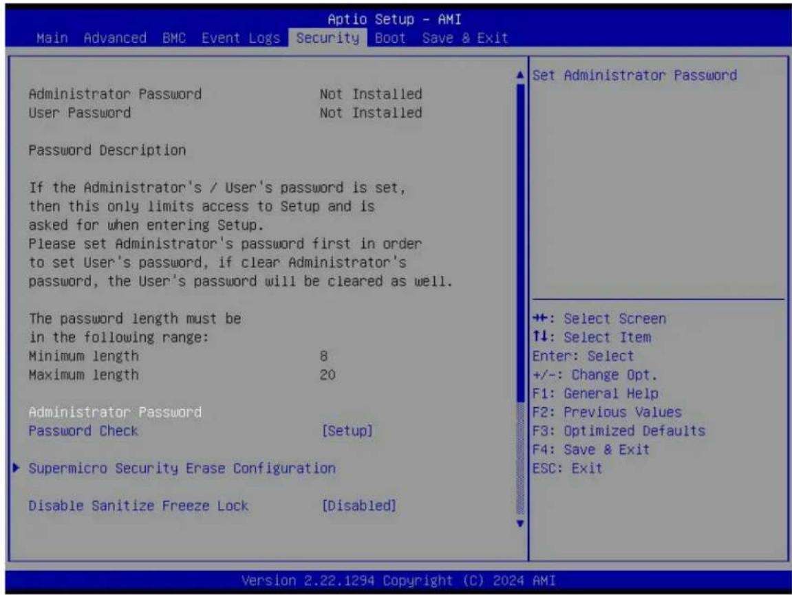 Aptio Setup - AMI Main Advanced BMC Event Logs Security Boot Save & Exit Administrator Password Not Installed User Password Not Installed Password Description If the Administrator's / User's password is set, then this only limits access to Setup and is asked for when entering Setup. Please set Administrator's password first in order to set User's password, if clear Administrator's password, the User's password will be cleared as well. The password length must be in the following range: Minimum length 8 Maximum length 20 Administrator Password Password Check [Setup] Supermicro Security Erase Configuration Disable Sanitize Freeze Lock [Disabled] Set Administrator Password ++: Select Screen ↑↓: Select Item Enter: Select +/-: Change Opt. F1: General Help F2: Previous Values F3: Optimized Defaults F4: Save & Exit ESC: Exit Version 2.22.1294 Copyright (C) 2024 AMI