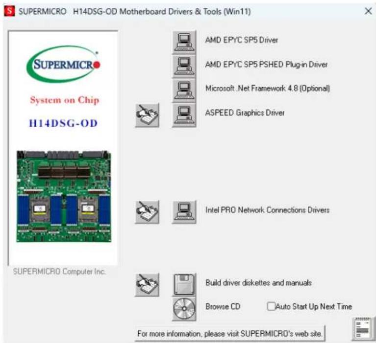 SUPERMICRO H14DSG-OD Motherboard Drivers & Tools (Win11) S SUPERMICRO System on Chip H14DSG-OD AMD EPYC SP5 Driver AMD EPYC SP5 PSHED Plug-in Driver Microsoft .Net Framework 4.8 [Optional] ASPEED Graphics Driver Intel PRO Network Connections Drivers Build driver diskettes and manuals Browse CD Auto Start Up Next Time For more information, please visit SUPERMICRO's web site.