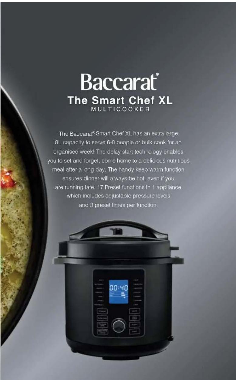 Baccarat® The Smart Chef XL MULTICOOKER The Baccarat® Smart Chef XL has an extra large 8L capacity to serve 6-8 people or bulk cook for an organised week! The delay start technology enables you to set and forget, come home to a delicious nutritious meal after a long day. The handy keep warm function…