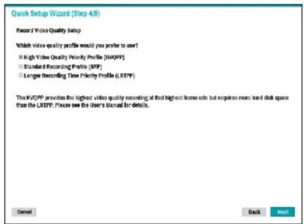 Quick Setup Wizard (Step 4/8) Record Video Quality Setup Which video quality profile would you prefer to user? ● High Video Quality Priority Profile (HVQPP) ○ Standard Recording Profile (SRP) ○ Longer Recording Time Priority Profile (LRTPF) The HVQPP provides the highest video quality recording at that highest frame rate but requires more hard disk space than the LRTPF. Please see the User's Manual for details. Cancel Back Next
