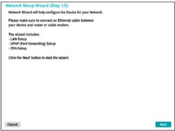 Network Setup Wizard (Step 1/5) Network Wizard will help configure the Device for your Network. Please make sure to connect an Ethernet cable between your device and router or cable modem. The wizard includes: - LAN Setup - UPnP (Port forwarding) Setup - FEN Setup Click the 'Next' button to start the wizard. Cancel Next