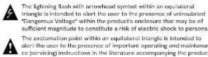 The lightning flash with arrowhead symbol within an equilateral triangle is intended to alert the user to the presence of uninsulated "Dangerous Voltage" within the product's enclosure that may be of sufficient magnitude to constitute a risk of electric shock to persons. The exclamation point within an equilateral triangle is intended to alert the user to the presence of important operating and maintaining co (servicing) instructions in the literature accompanying the product