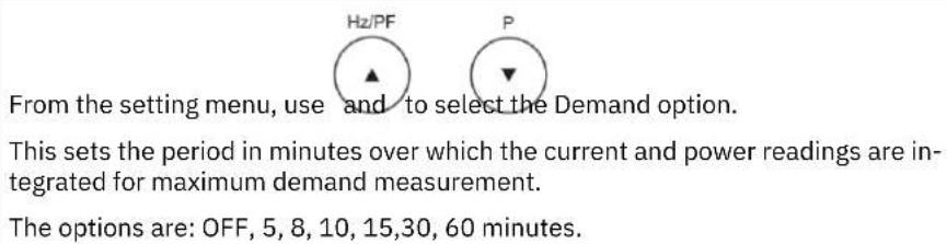 Hz/PF P From the setting menu, use and to select the Demand option. This sets the period in minutes over which the current and power readings are integrated for maximum demand measurement. The options are: OFF, 5, 8, 10, 15,30, 60 minutes.