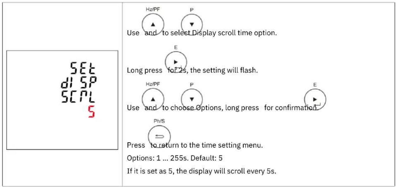SET d1 SP SCPL 5 Use and to select Display scroll time option. E Long press for 2s, the setting will flash. Hz/PF P E Use and to choose Options, long press for confirmation. Ph/S Press to return to the time setting menu. Options: 1 ... 255s. Default: 5 If it is set as 5, the display will scroll every 5s.