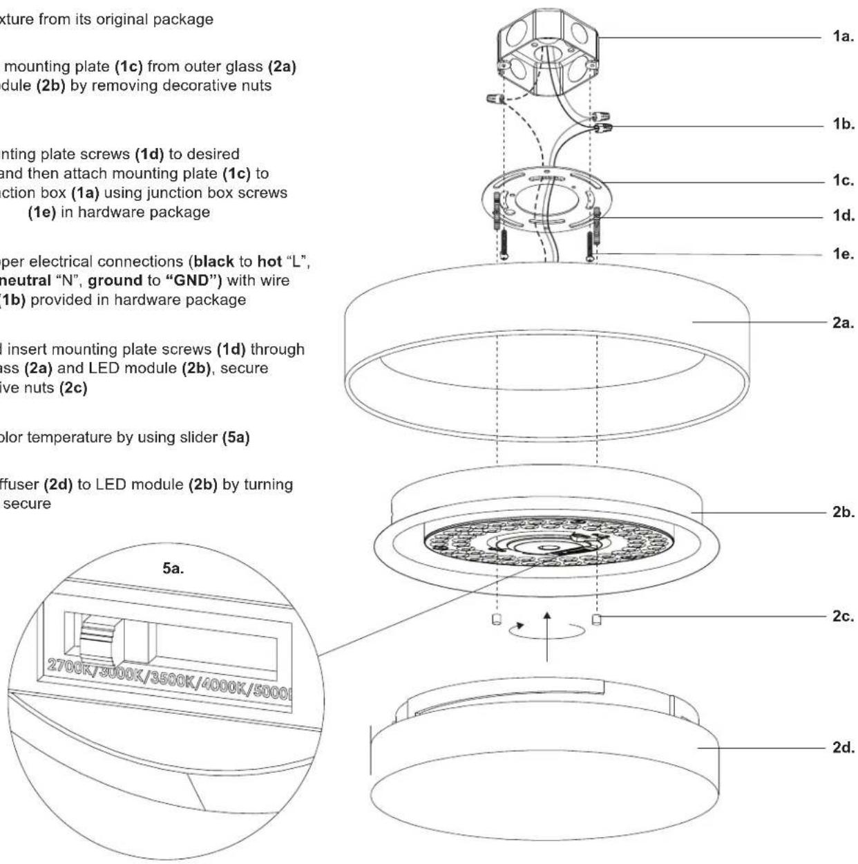 kture from its original package mounting plate (1c) from outer glass (2a) dule (2b) by removing decorative nuts nting plate screws (1d) to desired and then attach mounting plate (1c) to ction box (1a) using junction box screws (1e) in hardware package per electrical connections (black to hot "L", neutral "N", ground to "GND") with wire (1b) provided in hardware package insert mounting plate screws (1d) through ass (2a) and LED module (2b), secure ve nuts (2c) color temperature by using slider (5a) fuser (2d) to LED module (2b) by turning secure 5a. 2700K/3000K/3500K/4000K/5000I 2b. 2c. 2d.
