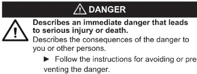 DANGER Describes an immediate danger that leads to serious injury or death. Describes the consequences of the danger to you or other persons. ► Follow the instructions for avoiding or preventing the danger.