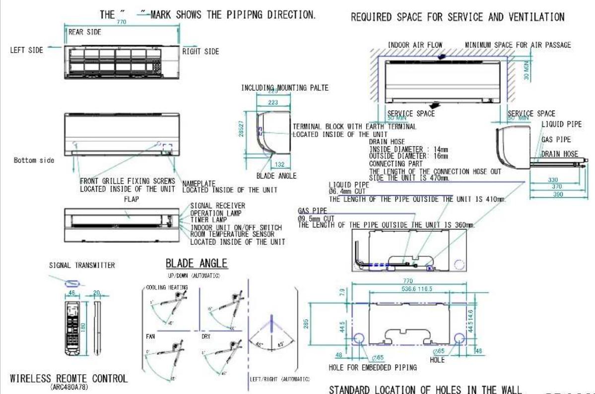 THE " "MARK SHOWS THE PIPING DIRECTION. REQUIRED SPACE FOR SERVICE AND VENTILATION LEFT SIDE 770 RIGHT SIDE INDOOR AIR FLOW MINIMUM SPACE FOR AIR PASSAGE 30 MIN SERVICE SPACE SERVICE SPACE 223 28527 132 BLADE ANGLE 200 MIN BOTTOM SIDE FRONT GRILLE FIXING SCREWS LOCATED INSIDE OF THE UNIT FLAP NAMEPLATE LOCATED INSIDE OF THE UNIT SIGNAL RECEIVER OPERATION LAMP TIMER LAMP INDOOR UNIT ON/OFF SWITCH ROOM TEMPERATURE SENSOR LOCATED INSIDE OF THE UNIT LIQUID PIPE 96.4mm CUT THE LENGTH OF THE PIPE OUTSIDE THE UNIT IS 470mm. GAS PIPE 99.5mm CUT THE LENGTH OF THE PIPE OUTSIDE THE UNIT IS 360mm. SIGNAL TRANSMITTER 48 20 130 WIRELESS REOMTE CONTROL (ARC480A78) BLADE ANGLE UP/DOWN (AUTOMATIC): COOLING HEATING FAN DRY 45° 285° LEFT/RIGHT (AUTOMATIC) 770 536.6 116.5 44514.6 48 C65 HOLE FOR EMBEDDED PIPING STANDARD LOCATION OF HOLES IN THE WALL