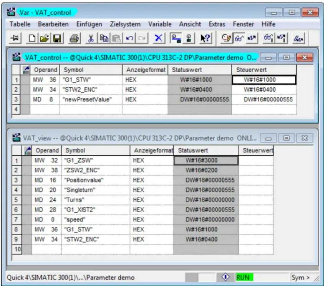 .VAT_control -- @Quick 4\SIMATIC 300(1)\CPU 313C-2 DP\Parameter demo O... Operand Symbol Anzeigeformat Statuswert Steuerwert 1 MW 36 "G1_STW" HEX W#16#1000 W#16#1000 2 MW 34 "STW2_ENC" HEX W#16#0400 W#16#0400 3 MD 8 "newPresetValue" HEX DW#16#00000555 DW#16#00000555 4 VAT_view -- @Quick 4\SIMATIC 300(1)\CPU 313C-2 DP\Parameter demo ONLI... Operand Symbol Anzeigeformat Statuswert Steuerwert 1 MW 32 "G1_ZSW" HEX W#16#3000 2 MW 38 "ZSW2_ENC" HEX W#16#0200 3 MD 16 "Positionvalue" HEX DW#16#00000555 4 MD 20 "Singleturn" HEX DW#16#00000555 5 MD 24 "Turns" HEX DW#16#00000000 6 MD 28 "G1_XIST2" HEX DW#16#00000555 7 MD 0 "speed" HEX DW#16#00000000 8 MW 36 "G1_STW" HEX W#16#1000 9 MW 34 "STW2_ENC" HEX W#16#0400 10 Quick 4\SIMATIC 300(1)\...\Parameter demo RUN Sym >