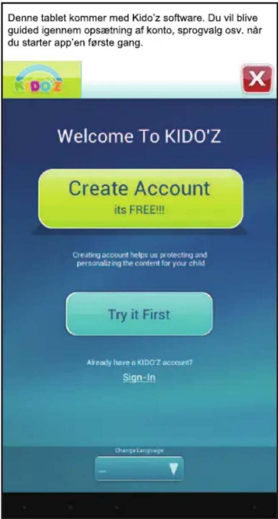 Denne tablet kommer med Kido'z software. Du vil blive guided igennem opsætning af konto, sprogvalg osv. når du starter app'en første gang. Welcome To KIDO'Z Create Account its FREE!!! Creating account helps us protecting and personalizing the content for your child Try it First Already have a KIDO'Z account? Sign-In Change Language