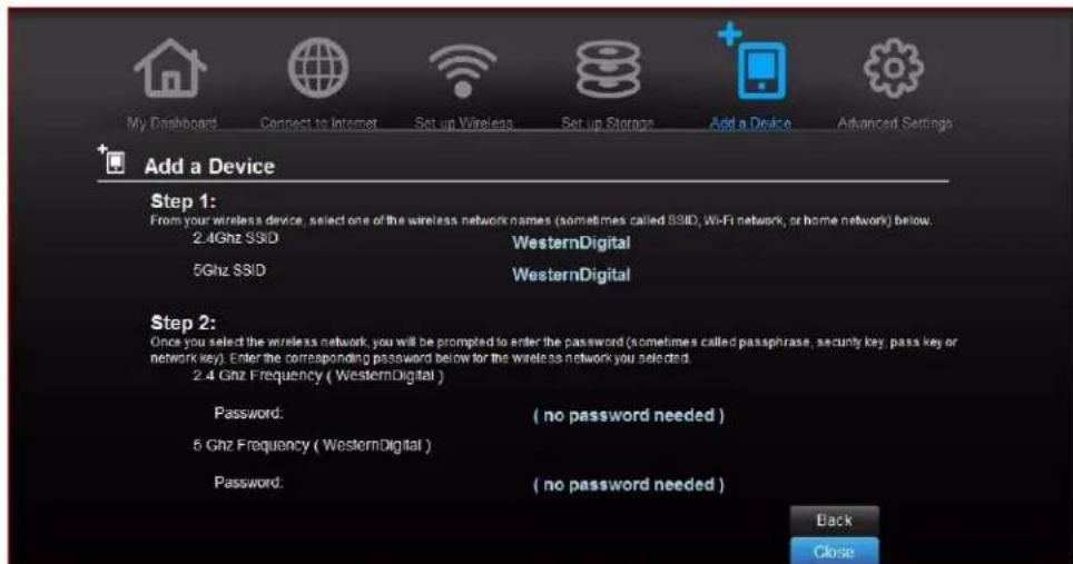 My Dashboard Connect to Internet Set up Wireless Set up Storage Add a Device Advanced Settings Add a Device Step 1: From your wireless device, select one of the wireless network names (sometimes called SSID, Wi-Fi network, or home network) below. 2.4Ghz SSID WesternDigital 5Ghz SSID WesternDigital Step 2: Once you select the wireless network, you will be prompted to enter the password (sometimes called passphrase, security key, pass key or network key). Enter the corresponding password below for the wireless network you selected. 2.4 Ghz Frequency ( WesternDigital ) Password: ( no password needed ) 5 Ghz Frequency ( WesternDigital ) Password: ( no password needed ) Back Close