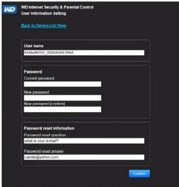WD Internet Security & Parental Control User Information Setting Back to Device List View User name MyNatN750_0000A9A5764A Password Current password New password New password [confirm] Password reset information Password reset question what is your e-mail? Password reset answer caelab@yahoo.com Confirm