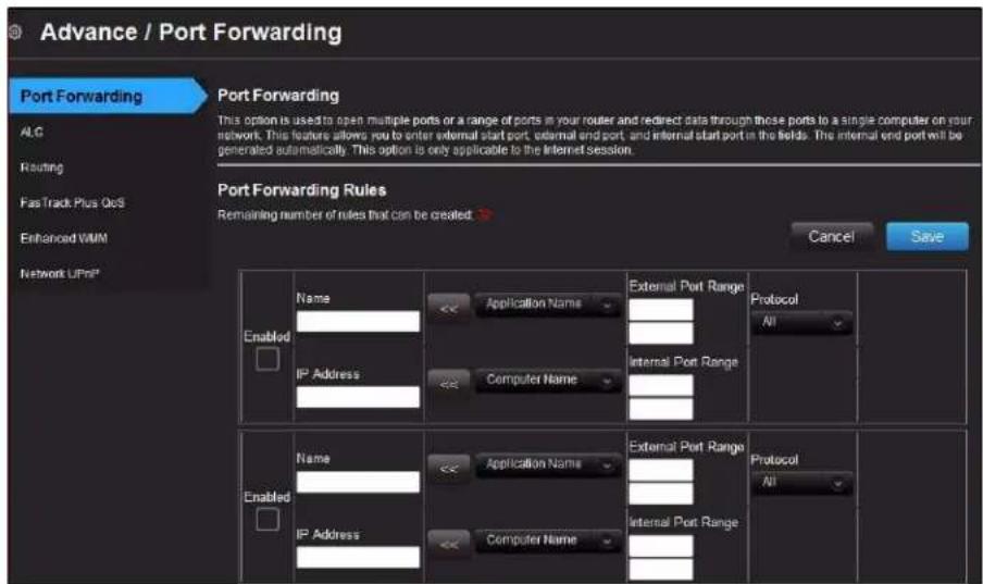 Advance / Port Forwarding Port Forwarding AIC Routing FastTrack Plus QoS Enhanced VMM Network UPn* Port Forwarding This option is used to open multiple ports or a range of ports in your router and redirect data through those ports to a single computer on your network. This feature allows you to enter external start port, external end port, and informal start port in the fields. The internal end port will be generated automatically. This option is only applicable to the Internet session. Port Forwarding Rules Remaining number of rules that can be created: Cancel Save Enabled Name Application Name External Port Range Protocol IP Address Computer Name Internal Port Range All Enabled Name Application Name External Port Range Protocol IP Address Computer Name Internal Port Range All