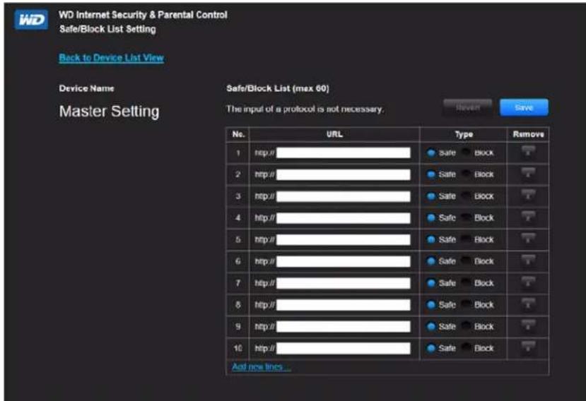 WD Internet Security & Parental Control Safe/Block List Setting Back to Device List View Device Name Master Setting Safe/Block List (max 60) The input of a protocol is not necessary. No. URL Type Remove 1 http:// Safe Block ? 2 http:// Safe Block ? 3 http:// Safe Block ? 4 http:// Safe Block ? 5 http:// Safe Block ? 6 http:// Safe Block ? 7 http:// Safe Block ? 8 http:// Safe Block ? 9 http:// Safe Block ? 10 http:// Safe Block ? And now lines...