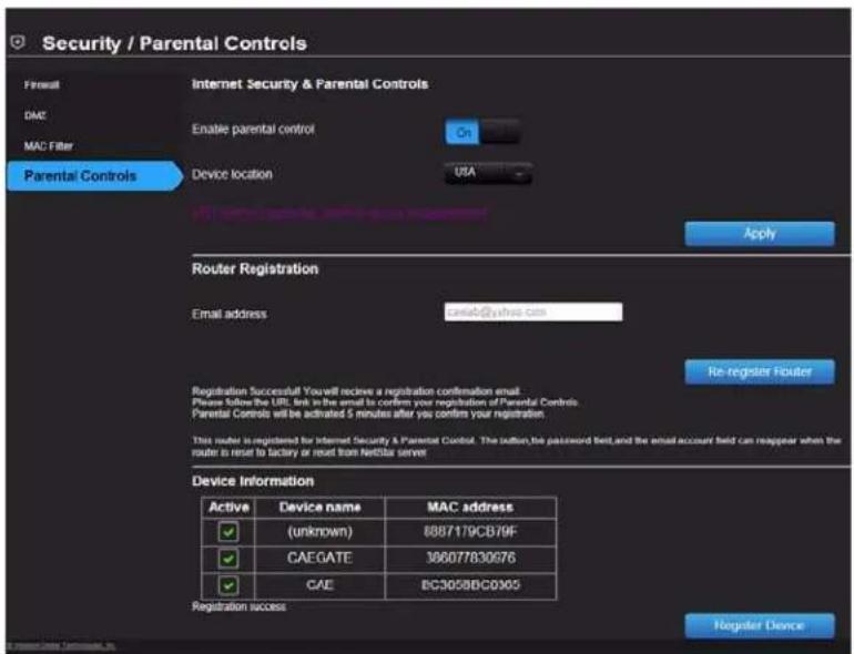 Security / Parental Controls Firetail DAC MAC Filter Parental Controls Internet Security & Parental Controls Enable parental control On Device location UBA Apply Router Registration Email address cama6@yihua.com Re-register Fiouter Registration Successful You will receive a registration confirmation email. Please follow the URL link in the email to confirm your registration of Parental Controls. Parental Controls will be activated 5 minutes after you confirm your registration. This route is registered for Internet Security & Parental Control. The button, the password field, and the email account field can reappear when the route to reset to factory or reset from Netflix server. Device Information Active Device name MAC address (unknown) 8887179CB79F CAEGATE 386077830976 CAE BC3058BC0905 Registration success Register Device