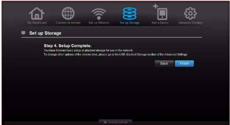 My Dashboard Connect to Internet Set up Wireless Set up Storage Add a Device Advanced Settings Set up Storage Step 4. Setup Complete. You have finished basic setup or attached storage for use in the network To change other options of the shared drive, please go to the USB Attached Storage section of the Advanced Settings. Back Finish Advanced Settings