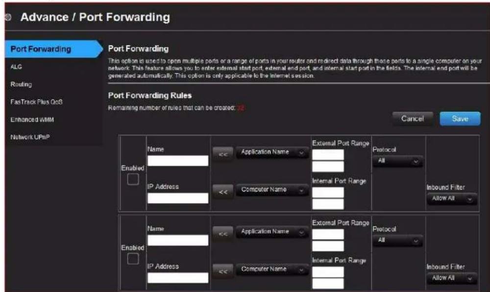 Advance / Port Forwarding Port Forwarding This option is used to open multiple ports or a range of ports in your router and directed data through these ports to a single computer on your network. This feature allows you to enter external start port, external end port, and internal start port in the fields. The internal end port will be generated automatically. This option is only applicable to the Internet session. Port Forwarding Rules Remaining number of rules that can be created: Cancel Save Enabled Name Application Name External Port Range Protocol All Inbound Filter Allow All IP Address Computer Name Internal Port Range Enabled Name Application Name External Port Range Protocol All Inbound Filter Allow All IP Address Computer Name Internal Port Range