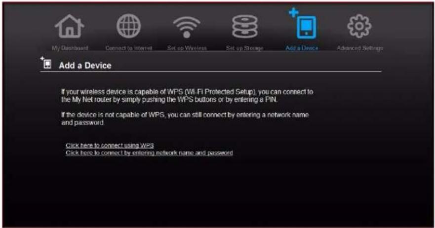 My Dashboard Connect to Internet Set up Wireless Set up Storage Add a Device Advanced Settings Add a Device If your wireless device is capable of WPS (Wi-Fi Protected Setup), you can connect to the My Net router by simply pushing the WPS buttons or by entering a PIN. If the device is not capable of WPS, you can still connect by entering a network name and password. Click here to connect using WPS Click here to connect by entering network name and password