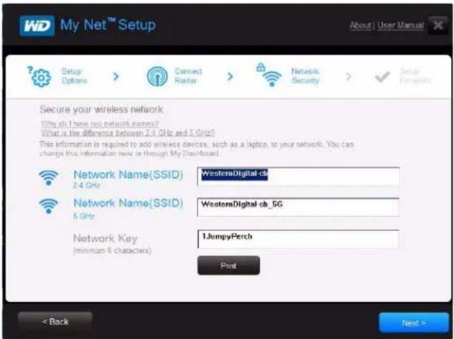 My Net™ Setup About | User Manual Setup Options > Connect Router > Network Security > ✓ Setup Complete Secure your wireless network Why do I have but network names? What is the difference between 2.4 GHz and 5 GHz? This information is required to add wireless devices, such as a laptop, to your network. You can change this information here in Through My Dashboard. Network Name(SSID) WesternDigital cb 2.4 GHz Network Name(SSID) WesternDigital cb_5G 5 GHz Network Key 1.JumpyPerch (minimum 6 characters) Print < Back Next >