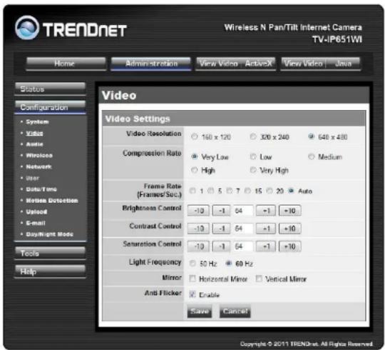 TREADNET Wireless N Pan/Tilt Internet Camera TV-IP651WI Home Administration View Video ActiveX View Video Java Status Configuration System Video Audio Wireless Network User Data Time Motion Detection Upload E-mail Copyright Mode Tools Help Video Video Settings Video Resolution 160 x 120 320 x 240 640 x 480 Compression Rate Very Low Low Medium High Very High Frame Rate (Frames/Sec.) 1 5 7 15 20 Auto Brightness Control -10 -1 64 -1 +10 Contrast Control -10 -1 64 -1 +10 Saturation Control -10 -1 64 -1 +10 Light Frequency 50 Hz 60 Hz Mirror Horizontal Mirror Vertical Mirror Anti Flicker Enable Save Cancel Copyright © 2011 TREADNET. All Rights Reserved.