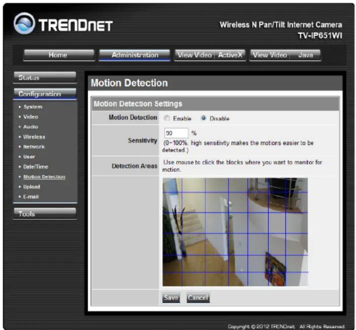 TRENDNET Wireless N Par/Tilt Internet Camera TV-IP651WI Home Administration View Video | ActiveX View Video | Java Status Configuration System Video Audio Wireless Network User Date/Time Motion Detection Upload E-mail Tools Motion Detection Settings Motion Detection Enable Disable Sensitivity 90 % (0~100%, high sensitivity makes the motors easier to be detected.) Detection Areas Use mouse to click the blocks where you want to monitor for motion. Save Cancel Copyright ©2012 TRENDnet All Rights Reserved.