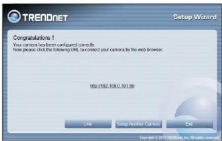 TREADNET Setup Wizard Congratulations ! Your camera has been configured correctly. Now please click the following URL to connect your camera by the web browser. http://192.108.0.101.96 Link Setup Another Camera Exit Copyright © 2012/36/08/08, Inc., All rights reserved.