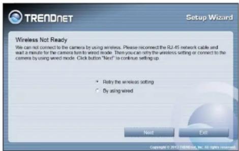 TRENDNET Setup Wizard Wireless Not Ready We can not connect to the camera by using wireless. Please reconnect the RJ-45 network cable and wait a minute for the camera turn to wired mode. Then you can retry the wireless setting or connect to the camera by using wired mode. Click button "Next" to continue setting up • Retry the wireless setting • By using wired Next Exit Copyright © 2017 GBNetec, Inc. All rights reserved.