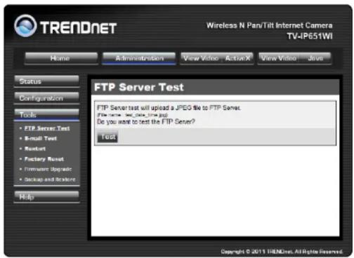 TRENDnet Wireless N Pan/Tilt Internet Camera TV-IP651WI Home Administration View Video ActiveX View Video Java Status Configuration Tools FTP Server Test Simult Test Rustart Factory Reset Firmware Upgrade Backup and Restore Help FTP Server Test FTP Server test will upload a JPEG file to FTP Server. File server test data time and Do you want to test the FTP Server? Test Copyright © 2011 TRENDnet. All Rights Reserved.
