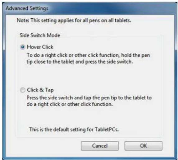 Advanced Settings Note: This setting applies for all pens on all tablets. Side Switch Mode • Hover Click To do a right click or other click function, hold the pen tip close to the tablet and press the side switch. • Click & Tap Press the side switch and tap the pen tip to the tablet to do a right click or other click function. This is the default setting for TabletPCs. Cancel OK