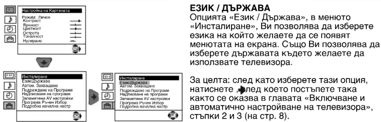 ЕЗИК / ДЪРЖАВА Опцията «Език / Държава», в менюто «Инсталиране», Ви позволява да изберете езика на който желаете да се появят менютата на екрана. Също Ви позволява да изберете държавата където желаете да използвате телевизора. Инсталиране Език/Държава Автом. Захващане Подреждане на Програми Надписване на програми Запаметени AV настройки Програма Ръчен Избор Подробна начална настр Инсталиране Език/Държава Автом. Захващане Подреждане на Програми Надписване на програми Запаметени AV настройки Програма Ръчен Избор Подроона начална настр За целта: след като изберете тази опция, натиснете , след което постъпете така както се оказва в главата «Включване и автоматично настройване на телевизора», стъпки 2 и 3 (на стр. 8).