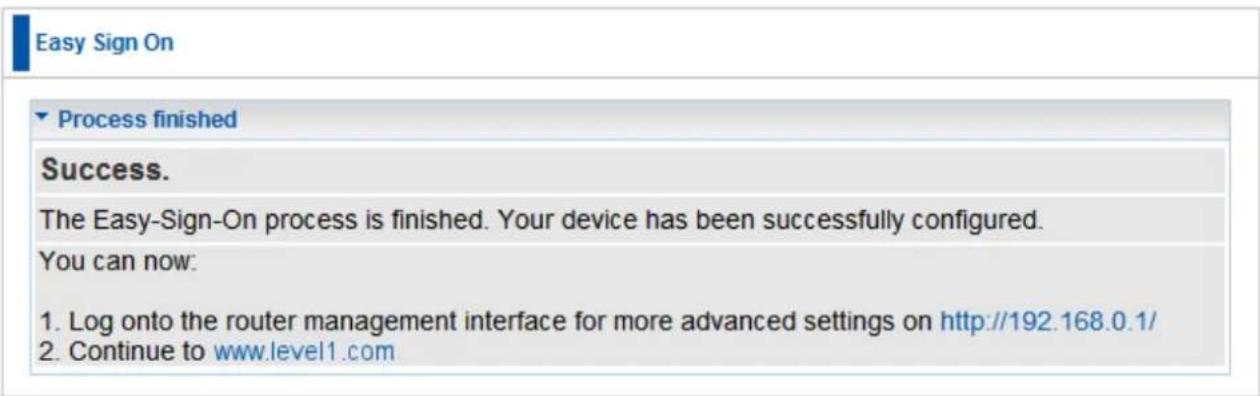 Easy Sign On Process finished Success. The Easy-Sign-On process is finished. Your device has been successfully configured. You can now: 1. Log onto the router management interface for more advanced settings on http://192.168.0.1/ 2. Continue to www.level1.com