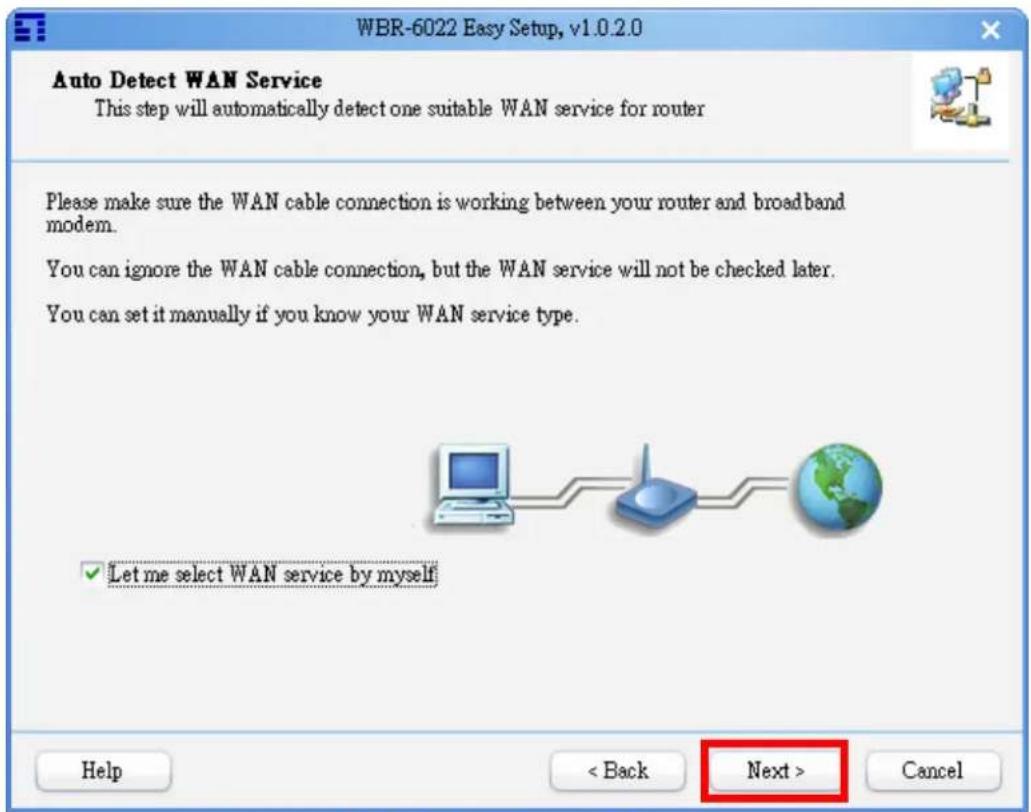 WBR-6022 Easy Setup, v1.0.2.0 Auto Detect WAN Service This step will automatically detect one suitable WAN service for router Please make sure the WAN cable connection is working between your router and broadband modem. You can ignore the WAN cable connection, but the WAN service will not be checked later. You can set it manually if you know your WAN service type. ✓ Let me select WAN service by myself Help < Back Next > Cancel