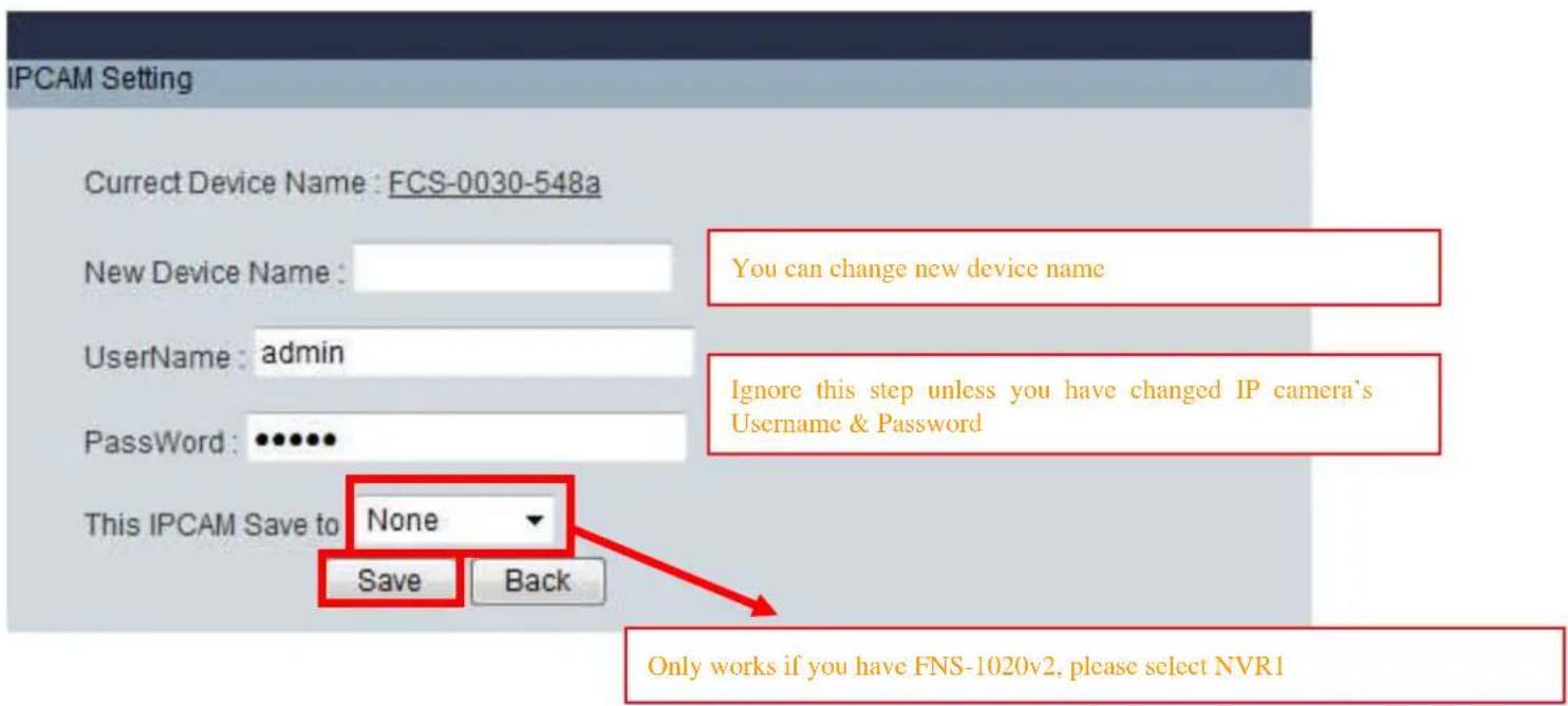 IPCAM Setting Current Device Name : FCS-0030-548a New Device Name : Username : admin PassWord : •••••• This IPCAM Save to None Save Back You can change new device name Ignore this step unless you have changed IP camera's Username & Password Only works if you have FNS-1020v2, please select NVR1