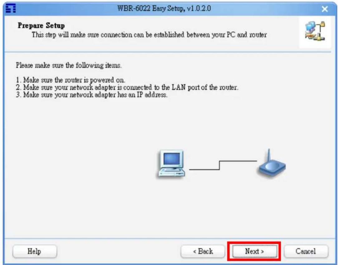WBR-6022 Easy Setup, v1.0.2.0 Prepare Setup This step will make sure connection can be established between your PC and router Please make sure the following items. 1. Make sure the router is powered on. 2. Make sure your network adapter is connected to the LAN port of the router. 3. Make sure your network adapter has an IP address. Help < Back Next > Cancel