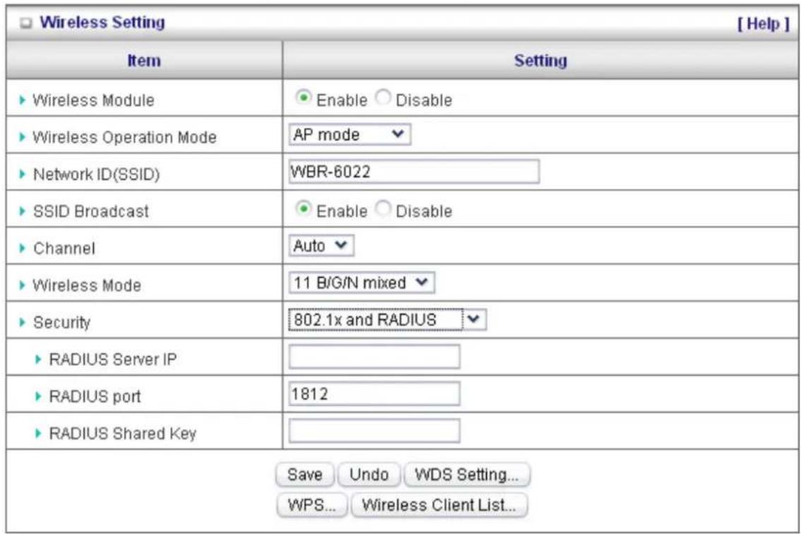 Wireless Setting [ Help ] Item Setting ► Wireless Module ● Enable ○ Disable ► Wireless Operation Mode AP mode ► Network ID(SSID) WBR-6022 ► SSID Broadcast ● Enable ○ Disable ► Channel Auto ► Wireless Mode 11 B/G/N mixed ► Security 802.1x and RADIUS ► RADIUS Server IP ► RADIUS port 1812 ► RADIUS Shared Key Save Undo WDS Setting... WPS... Wireless Client List...
