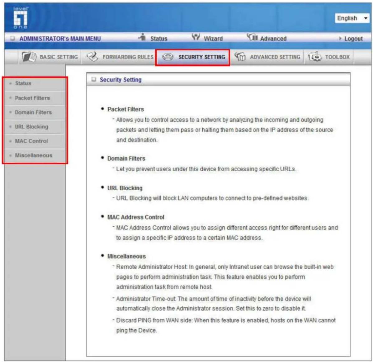 ADMINISTRATOR's MAIN MENU Status Wizard Advanced Logout BASIC SETTING FORWARDING RULES SECURITY SETTING ADVANCED SETTING TOOLBOX • Status • Packet Filters • Domain Filters • URL Blocking • MAC Control • Miscellaneous • Packet Filters - Allows you to control access to a network by analyzing the incoming and outgoing packets and letting them pass or halting them based on the IP address of the source and destination. • Domain Filters - Let you prevent users under this device from accessing specific URLs. • URL Blocking - URL Blocking will block LAN computers to connect to pre-defined websites. • MAC Address Control - MAC Address Control allows you to assign different access right for different users and to assign a specific IP address to a certain MAC address. • Miscellaneous - Remote Administrator Host: In general, only Intranet user can browse the built-in web pages to perform administration task. This feature enables you to perform administration task from remote host. - Administrator Time-out: The amount of time of inactivity before the device will automatically close the Administrator session. Set this to zero to disable it. - Discard PING from WAN side: When this feature is enabled, hosts on the WAN cannot ping the Device.