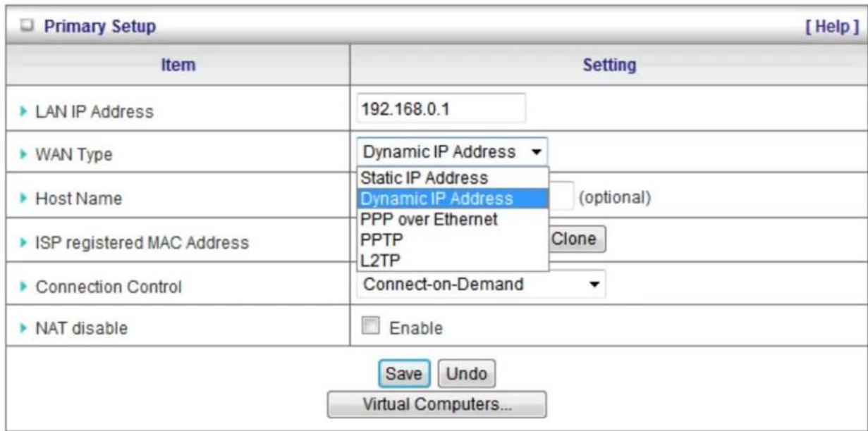 Primary Setup [ Help ] Item Setting ► LAN IP Address 192.168.0.1 ► WAN Type Dynamic IP Address ► Host Name Static IP Address ► ISP registered MAC Address Dynamic IP Address (optional) ► ISP registered MAC Address PPP over Ethernet ► ISP registered MAC Address PPTP ► ISP registered MAC Address L2TP ► Connection Control Connect-on-Demand ► NAT disable Enable Save Undo Virtual Computers...
